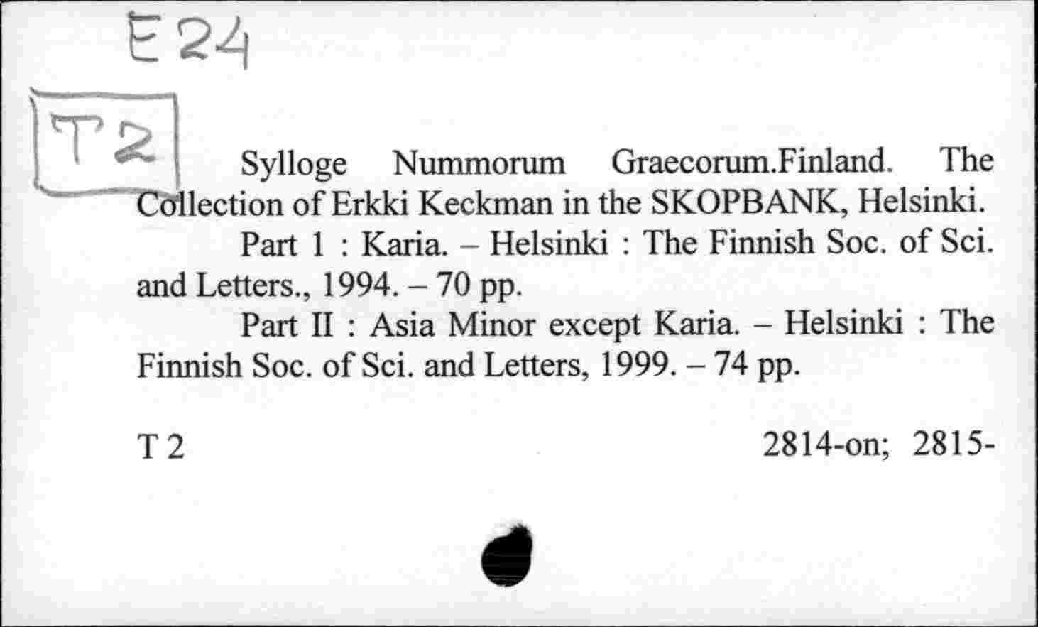 ﻿Sylloge Nummorum Graecorum.Finland. The Collection of Erkki Keckman in the SKOPBANK, Helsinki.
Part 1 : Karia. - Helsinki : The Finnish Soc. of Sei.
and Letters., 1994. - 70 pp.
Part II : Asia Minor except Karia. - Helsinki : The Finnish Soc. of Sei. and Letters, 1999. - 74 pp.
T2
2814-on; 2815-